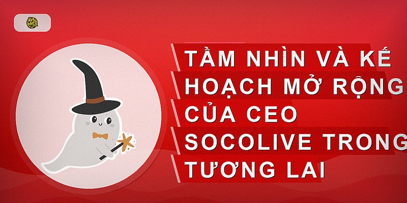 Tầm nhìn và kế hoạch mở rộng của CEO Socolive trong tương lai